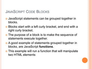 JAVASCRIPT CODE BLOCKS
 JavaScript statements can be grouped together in
blocks.
 Blocks start with a left curly bracket, and end with a
right curly bracket.
 The purpose of a block is to make the sequence of
statements execute together.
 A good example of statements grouped together in
blocks, are JavaScript functions.
 This example will run a function that will manipulate
two HTML elements
 