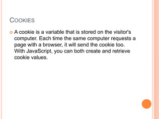 COOKIES
 A cookie is a variable that is stored on the visitor's
computer. Each time the same computer requests a
page with a browser, it will send the cookie too.
With JavaScript, you can both create and retrieve
cookie values.
 