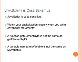 JAVASCRIPT IS CASE SENSITIVE
 JavaScript is case sensitive.
 Watch your capitalization closely when you write
JavaScript statements:
 A function getElementById is not the same as
getElementbyID.
 A variable named myVariable is not the same as
MyVariable.
 
