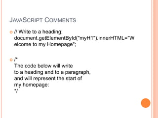 JAVASCRIPT COMMENTS
 // Write to a heading:
document.getElementById("myH1").innerHTML="W
elcome to my Homepage";
 /*
The code below will write
to a heading and to a paragraph,
and will represent the start of
my homepage:
*/
 