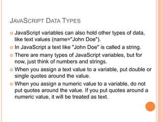 JAVASCRIPT DATA TYPES
 JavaScript variables can also hold other types of data,
like text values (name="John Doe").
 In JavaScript a text like "John Doe" is called a string.
 There are many types of JavaScript variables, but for
now, just think of numbers and strings.
 When you assign a text value to a variable, put double or
single quotes around the value.
 When you assign a numeric value to a variable, do not
put quotes around the value. If you put quotes around a
numeric value, it will be treated as text.
 