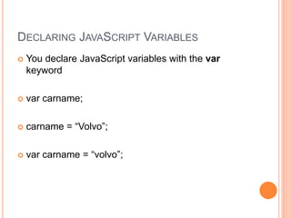 DECLARING JAVASCRIPT VARIABLES
 You declare JavaScript variables with the var
keyword
 var carname;
 carname = “Volvo”;
 var carname = “volvo”;
 