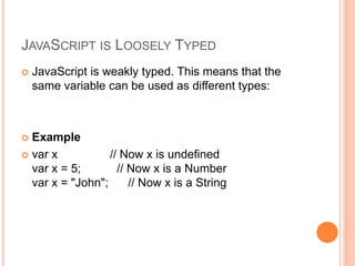 JAVASCRIPT IS LOOSELY TYPED
 JavaScript is weakly typed. This means that the
same variable can be used as different types:
 Example
 var x // Now x is undefined
var x = 5; // Now x is a Number
var x = "John"; // Now x is a String
 