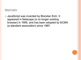 HISTORY
 JavaScript was invented by Brendan Eich. It
appeared in Netscape (a no longer existing
browser) in 1995, and has been adopted by ECMA
(a standard association) since 1997.
 