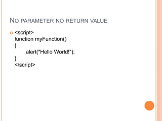NO PARAMETER NO RETURN VALUE
 <script>
function myFunction()
{
alert("Hello World!");
}
</script>
 