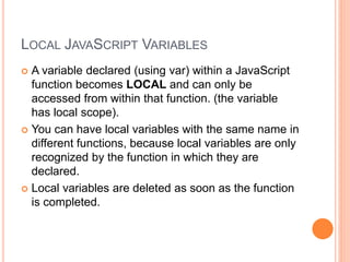LOCAL JAVASCRIPT VARIABLES
 A variable declared (using var) within a JavaScript
function becomes LOCAL and can only be
accessed from within that function. (the variable
has local scope).
 You can have local variables with the same name in
different functions, because local variables are only
recognized by the function in which they are
declared.
 Local variables are deleted as soon as the function
is completed.
 