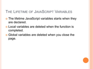 THE LIFETIME OF JAVASCRIPT VARIABLES
 The lifetime JavaScript variables starts when they
are declared.
 Local variables are deleted when the function is
completed.
 Global variables are deleted when you close the
page.
 