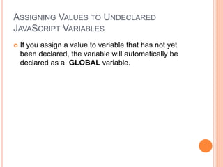 ASSIGNING VALUES TO UNDECLARED
JAVASCRIPT VARIABLES
 If you assign a value to variable that has not yet
been declared, the variable will automatically be
declared as a GLOBAL variable.
 