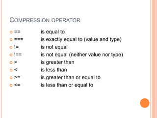 COMPRESSION OPERATOR
 == is equal to
 === is exactly equal to (value and type)
 != is not equal
 !== is not equal (neither value nor type)
 > is greater than
 < is less than
 >= is greater than or equal to
 <= is less than or equal to
 