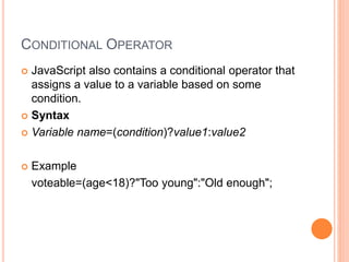 CONDITIONAL OPERATOR
 JavaScript also contains a conditional operator that
assigns a value to a variable based on some
condition.
 Syntax
 Variable name=(condition)?value1:value2
 Example
voteable=(age<18)?"Too young":"Old enough";
 