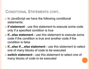 CONDITIONAL STATEMENTS CONT..
 In JavaScript we have the following conditional
statements:
 if statement - use this statement to execute some code
only if a specified condition is true
 if...else statement - use this statement to execute some
code if the condition is true and another code if the
condition is false
 if...else if....else statement - use this statement to select
one of many blocks of code to be executed
 switch statement - use this statement to select one of
many blocks of code to be executed
 