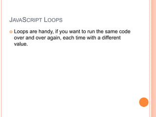 JAVASCRIPT LOOPS
 Loops are handy, if you want to run the same code
over and over again, each time with a different
value.
 