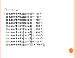 PROBLEM
 document.write(cars[0] + "<br>");
document.write(cars[1] + "<br>");
document.write(cars[2] + "<br>");
document.write(cars[3] + "<br>");
document.write(cars[4] + "<br>");
document.write(cars[5] + "<br>");
document.write(cars[6] + "<br>");
document.write(cars[7] + "<br>");
document.write(cars[8] + "<br>");
document.write(cars[9] + "<br>");
document.write(cars[10] + "<br>");
 