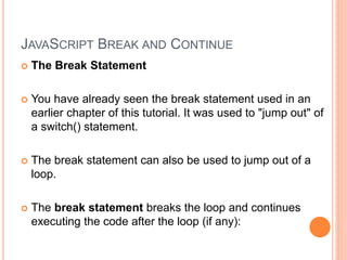 JAVASCRIPT BREAK AND CONTINUE
 The Break Statement
 You have already seen the break statement used in an
earlier chapter of this tutorial. It was used to "jump out" of
a switch() statement.
 The break statement can also be used to jump out of a
loop.
 The break statement breaks the loop and continues
executing the code after the loop (if any):
 