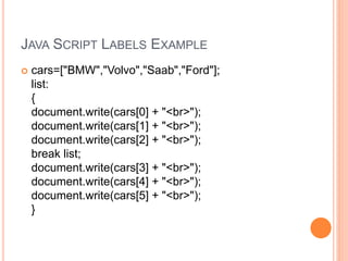 JAVA SCRIPT LABELS EXAMPLE
 cars=["BMW","Volvo","Saab","Ford"];
list:
{
document.write(cars[0] + "<br>");
document.write(cars[1] + "<br>");
document.write(cars[2] + "<br>");
break list;
document.write(cars[3] + "<br>");
document.write(cars[4] + "<br>");
document.write(cars[5] + "<br>");
}
 