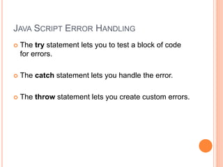 JAVA SCRIPT ERROR HANDLING
 The try statement lets you to test a block of code
for errors.
 The catch statement lets you handle the error.
 The throw statement lets you create custom errors.
 