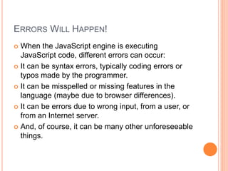 ERRORS WILL HAPPEN!
 When the JavaScript engine is executing
JavaScript code, different errors can occur:
 It can be syntax errors, typically coding errors or
typos made by the programmer.
 It can be misspelled or missing features in the
language (maybe due to browser differences).
 It can be errors due to wrong input, from a user, or
from an Internet server.
 And, of course, it can be many other unforeseeable
things.
 