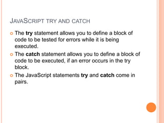 JAVASCRIPT TRY AND CATCH
 The try statement allows you to define a block of
code to be tested for errors while it is being
executed.
 The catch statement allows you to define a block of
code to be executed, if an error occurs in the try
block.
 The JavaScript statements try and catch come in
pairs.
 