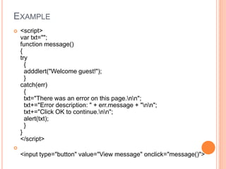 EXAMPLE
 <script>
var txt="";
function message()
{
try
{
adddlert("Welcome guest!");
}
catch(err)
{
txt="There was an error on this page.nn";
txt+="Error description: " + err.message + "nn";
txt+="Click OK to continue.nn";
alert(txt);
}
}
</script>

<input type="button" value="View message" onclick="message()">
 
