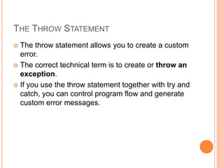 THE THROW STATEMENT
 The throw statement allows you to create a custom
error.
 The correct technical term is to create or throw an
exception.
 If you use the throw statement together with try and
catch, you can control program flow and generate
custom error messages.
 