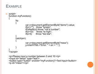 EXAMPLE
 script>
function myFunction()
{
try
{
var x=document.getElementById("demo").value;
if(x=="") throw "empty";
if(isNaN(x)) throw "not a number";
if(x>10) throw "to high";
if(x<5) throw "too low";
}
catch(err)
{
var y=document.getElementById("mess");
y.innerHTML="Error: " + err + ".";}
}
}
</script>
<p>Please input a number between 5 and 10:</p>
<input id="demo" type="text">
<button type="button" onclick="myFunction()">Test Input</button>
<p id="mess"></p>
 
