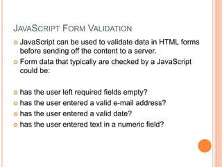 JAVASCRIPT FORM VALIDATION
 JavaScript can be used to validate data in HTML forms
before sending off the content to a server.
 Form data that typically are checked by a JavaScript
could be:
 has the user left required fields empty?
 has the user entered a valid e-mail address?
 has the user entered a valid date?
 has the user entered text in a numeric field?
 