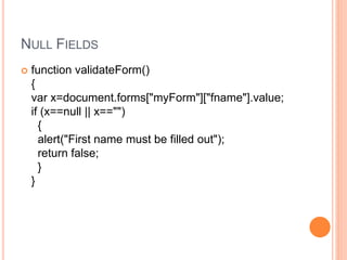 NULL FIELDS
 function validateForm()
{
var x=document.forms["myForm"]["fname"].value;
if (x==null || x=="")
{
alert("First name must be filled out");
return false;
}
}
 