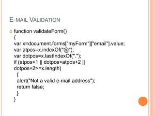 E-MAIL VALIDATION
 function validateForm()
{
var x=document.forms["myForm"]["email"].value;
var atpos=x.indexOf("@");
var dotpos=x.lastIndexOf(".");
if (atpos<1 || dotpos<atpos+2 ||
dotpos+2>=x.length)
{
alert("Not a valid e-mail address");
return false;
}
}
 