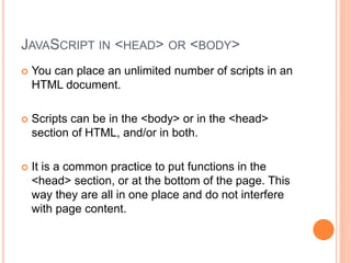 JAVASCRIPT IN <HEAD> OR <BODY>
 You can place an unlimited number of scripts in an
HTML document.
 Scripts can be in the <body> or in the <head>
section of HTML, and/or in both.
 It is a common practice to put functions in the
<head> section, or at the bottom of the page. This
way they are all in one place and do not interfere
with page content.
 