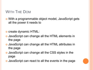 WITH THE DOM
 With a programmable object model, JavaScript gets
all the power it needs to
 create dynamic HTML:
 JavaScript can change all the HTML elements in
the page
 JavaScript can change all the HTML attributes in
the page
 JavaScript can change all the CSS styles in the
page
 JavaScript can react to all the events in the page
 