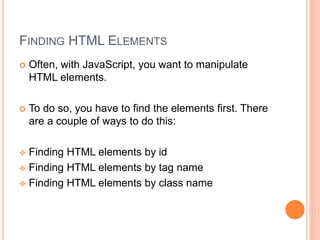 FINDING HTML ELEMENTS
 Often, with JavaScript, you want to manipulate
HTML elements.
 To do so, you have to find the elements first. There
are a couple of ways to do this:
 Finding HTML elements by id
 Finding HTML elements by tag name
 Finding HTML elements by class name
 