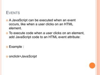 EVENTS
 A JavaScript can be executed when an event
occurs, like when a user clicks on an HTML
element.
 To execute code when a user clicks on an element,
add JavaScript code to an HTML event attribute:
 Example :
 onclick=JavaScript
 