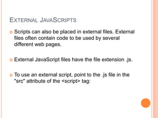 EXTERNAL JAVASCRIPTS
 Scripts can also be placed in external files. External
files often contain code to be used by several
different web pages.
 External JavaScript files have the file extension .js.
 To use an external script, point to the .js file in the
"src" attribute of the <script> tag:
 