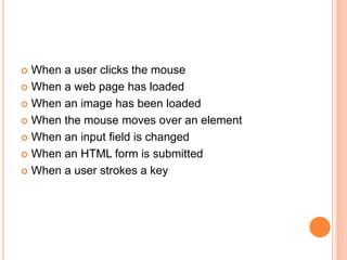  When a user clicks the mouse
 When a web page has loaded
 When an image has been loaded
 When the mouse moves over an element
 When an input field is changed
 When an HTML form is submitted
 When a user strokes a key
 