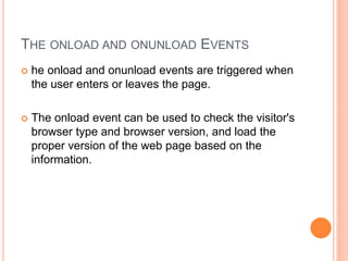 THE ONLOAD AND ONUNLOAD EVENTS
 he onload and onunload events are triggered when
the user enters or leaves the page.
 The onload event can be used to check the visitor's
browser type and browser version, and load the
proper version of the web page based on the
information.
 