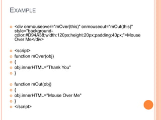 EXAMPLE
 <div onmouseover="mOver(this)" onmouseout="mOut(this)"
style="background-
color:#D94A38;width:120px;height:20px;padding:40px;">Mouse
Over Me</div>
 <script>
 function mOver(obj)
 {
 obj.innerHTML="Thank You"
 }
 function mOut(obj)
 {
 obj.innerHTML="Mouse Over Me"
 }
 </script>
 
