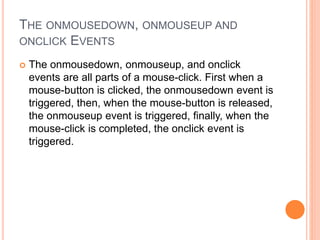 THE ONMOUSEDOWN, ONMOUSEUP AND
ONCLICK EVENTS
 The onmousedown, onmouseup, and onclick
events are all parts of a mouse-click. First when a
mouse-button is clicked, the onmousedown event is
triggered, then, when the mouse-button is released,
the onmouseup event is triggered, finally, when the
mouse-click is completed, the onclick event is
triggered.
 