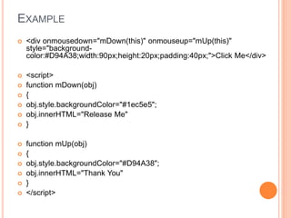 EXAMPLE
 <div onmousedown="mDown(this)" onmouseup="mUp(this)"
style="background-
color:#D94A38;width:90px;height:20px;padding:40px;">Click Me</div>
 <script>
 function mDown(obj)
 {
 obj.style.backgroundColor="#1ec5e5";
 obj.innerHTML="Release Me"
 }
 function mUp(obj)
 {
 obj.style.backgroundColor="#D94A38";
 obj.innerHTML="Thank You"
 }
 </script>
 