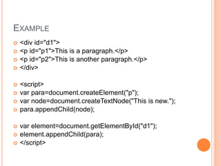 EXAMPLE
 <div id="d1">
 <p id="p1">This is a paragraph.</p>
 <p id="p2">This is another paragraph.</p>
 </div>
 <script>
 var para=document.createElement("p");
 var node=document.createTextNode("This is new.");
 para.appendChild(node);
 var element=document.getElementById("d1");
 element.appendChild(para);
 </script>
 