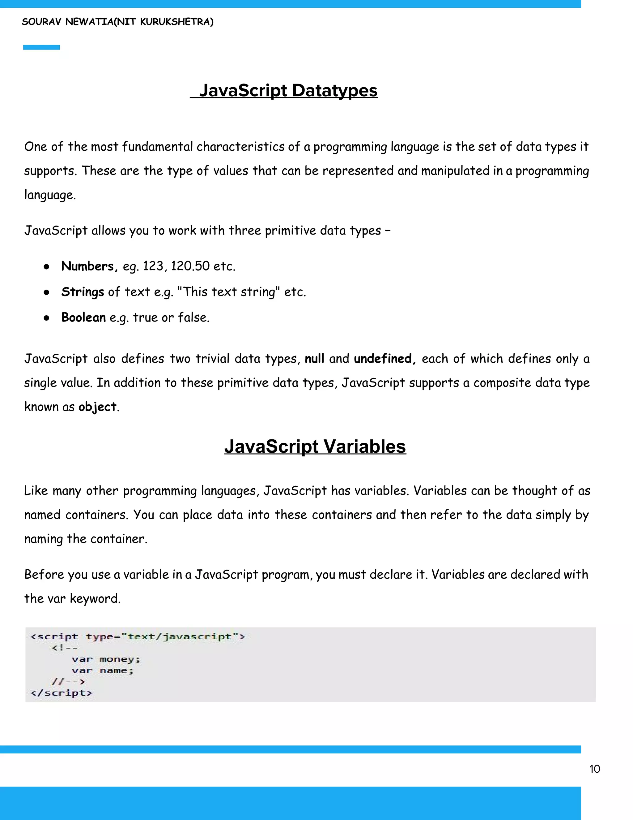 SOURAV NEWATIA(NIT KURUKSHETRA)
​ JavaScript Datatypes
One of the most fundamental characteristics of a programming language is the set of data types it
supports. These are the type of values that can be represented and manipulated in a programming
language.
JavaScript allows you to work with three primitive data types −
● Numbers,​ eg. 123, 120.50 etc.
● Strings​ of text e.g. "This text string" etc.
● Boolean​ e.g. true or false.
JavaScript also defines two trivial data types, ​null and ​undefined, each of which defines only a
single value. In addition to these primitive data types, JavaScript supports a composite data type
known as ​object​.
​JavaScript Variables
Like many other programming languages, JavaScript has variables. Variables can be thought of as
named containers. You can place data into these containers and then refer to the data simply by
naming the container.
Before you use a variable in a JavaScript program, you must declare it. Variables are declared with
the var keyword.
10
 