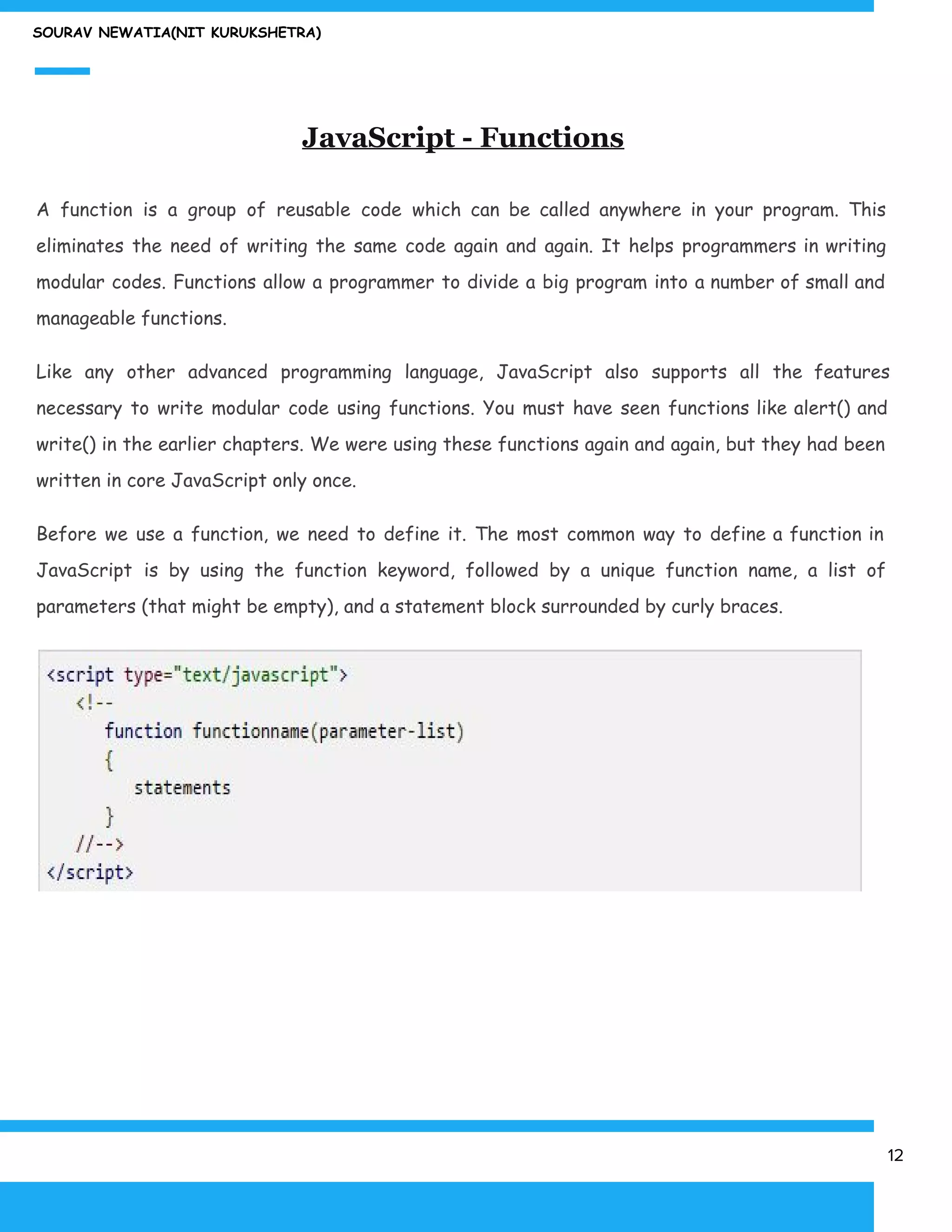 SOURAV NEWATIA(NIT KURUKSHETRA)
JavaScript - Functions
A function is a group of reusable code which can be called anywhere in your program. This
eliminates the need of writing the same code again and again. It helps programmers in writing
modular codes. Functions allow a programmer to divide a big program into a number of small and
manageable functions.
Like any other advanced programming language, JavaScript also supports all the features
necessary to write modular code using functions. You must have seen functions like alert() and
write() in the earlier chapters. We were using these functions again and again, but they had been
written in core JavaScript only once.
Before we use a function, we need to define it. The most common way to define a function in
JavaScript is by using the function keyword, followed by a unique function name, a list of
parameters (that might be empty), and a statement block surrounded by curly braces.
12
 