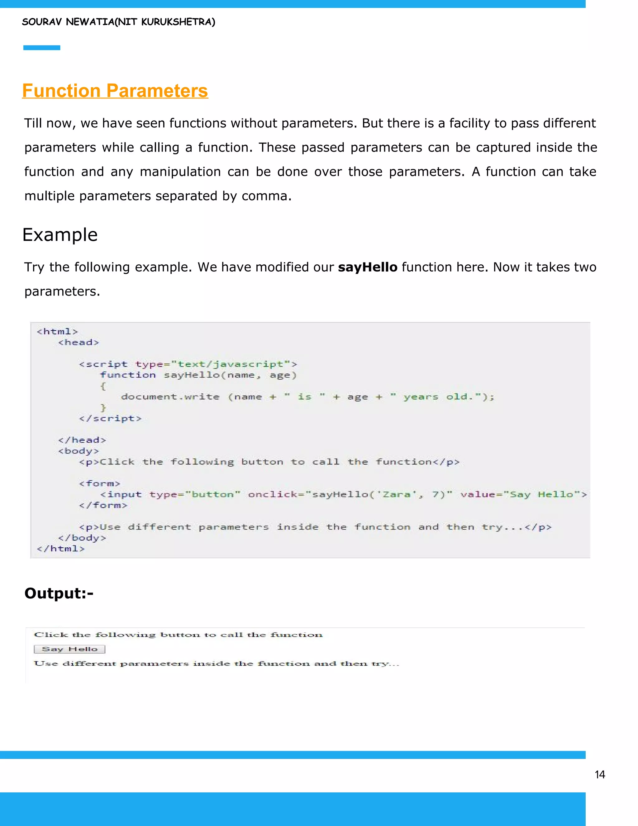 SOURAV NEWATIA(NIT KURUKSHETRA)
Function Parameters
Till now, we have seen functions without parameters. But there is a facility to pass different
parameters while calling a function. These passed parameters can be captured inside the
function and any manipulation can be done over those parameters. A function can take
multiple parameters separated by comma.
Example
Try the following example. We have modified our ​sayHello function here. Now it takes two
parameters.
Output:-
14
 