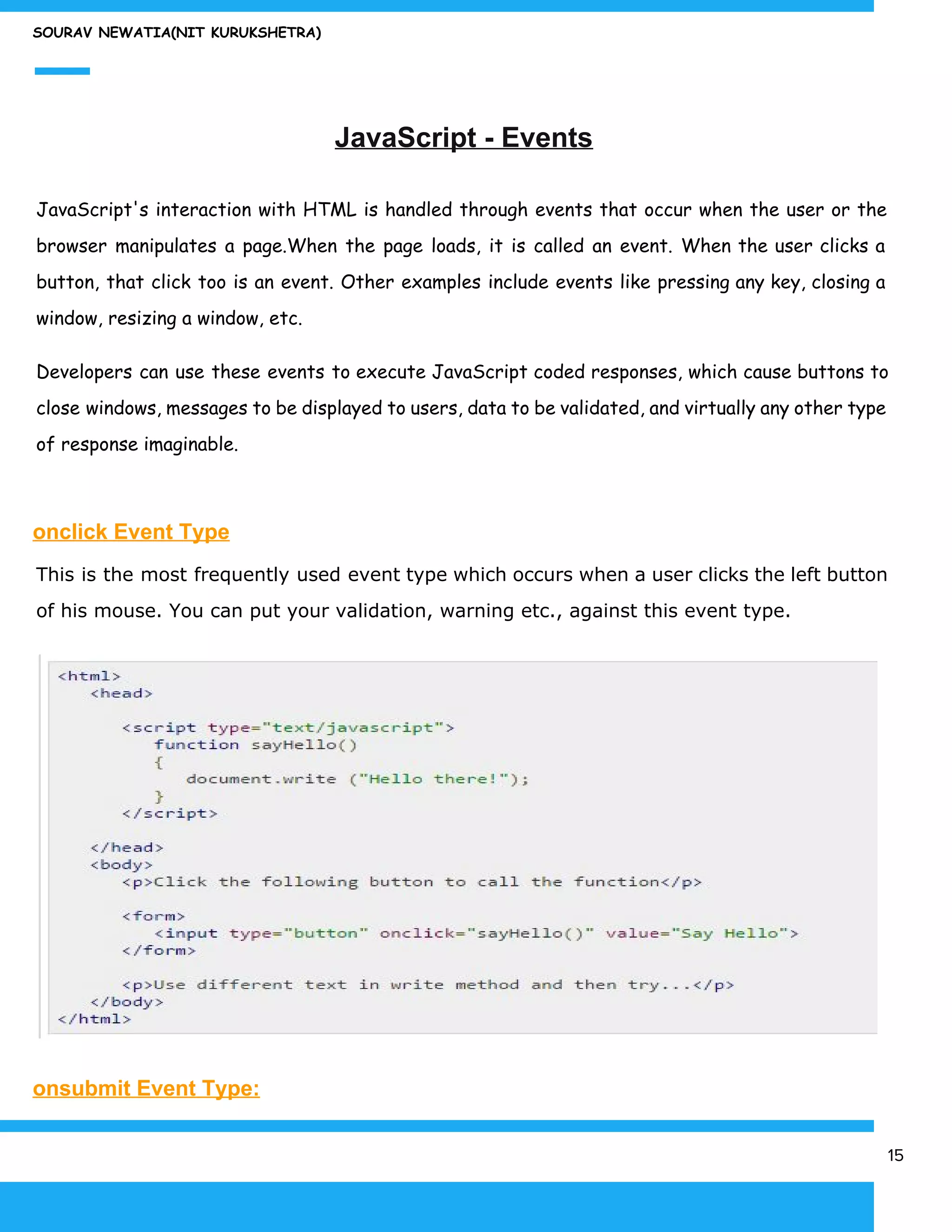 SOURAV NEWATIA(NIT KURUKSHETRA)
JavaScript - Events
JavaScript's interaction with HTML is handled through events that occur when the user or the
browser manipulates a page.When the page loads, it is called an event. When the user clicks a
button, that click too is an event. Other examples include events like pressing any key, closing a
window, resizing a window, etc.
Developers can use these events to execute JavaScript coded responses, which cause buttons to
close windows, messages to be displayed to users, data to be validated, and virtually any other type
of response imaginable.
onclick Event Type
This is the most frequently used event type which occurs when a user clicks the left button
of his mouse. You can put your validation, warning etc., against this event type.
onsubmit Event Type:
15
 