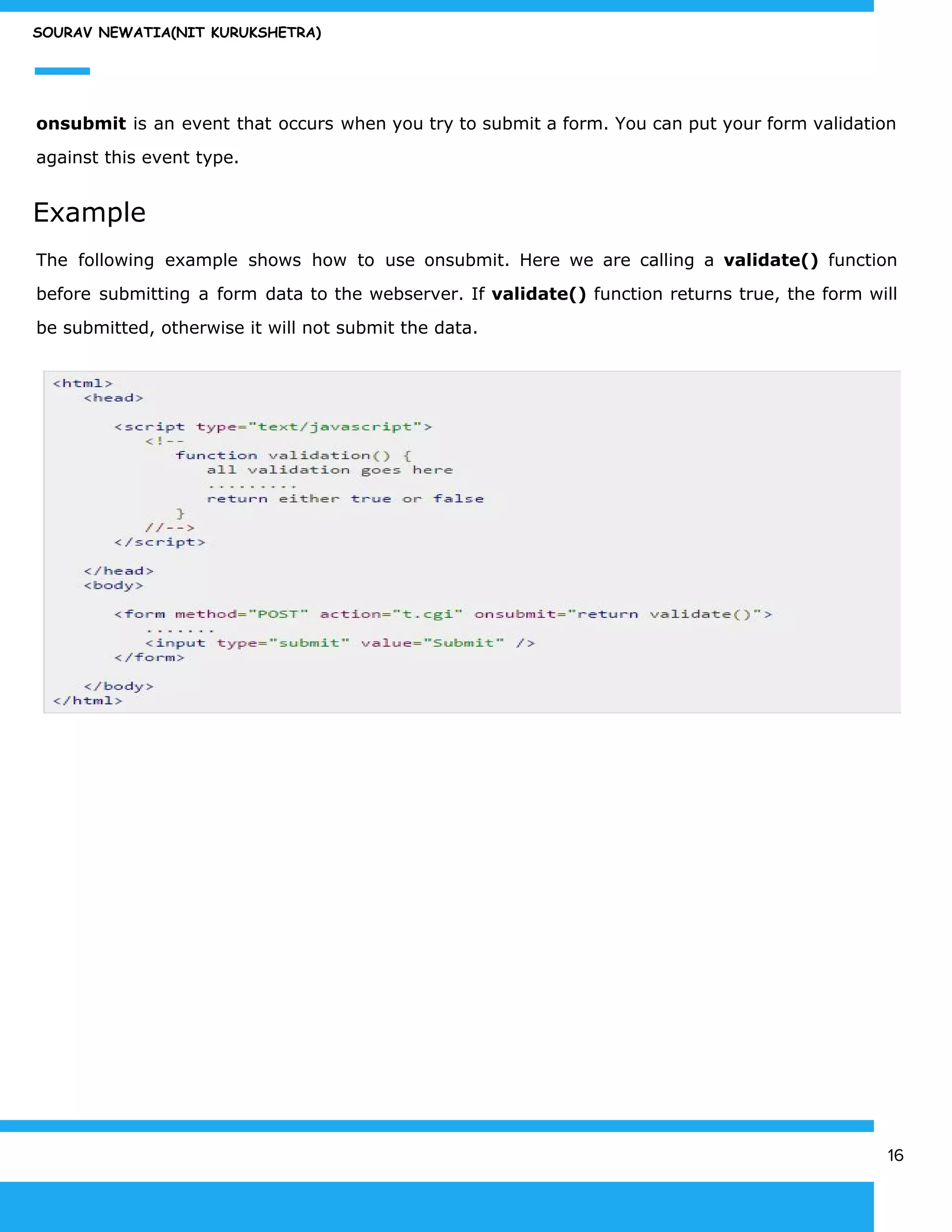 SOURAV NEWATIA(NIT KURUKSHETRA)
onsubmit is an event that occurs when you try to submit a form. You can put your form validation
against this event type.
Example
The following example shows how to use onsubmit. Here we are calling a ​validate() function
before submitting a form data to the webserver. If ​validate() function returns true, the form will
be submitted, otherwise it will not submit the data.
16
 