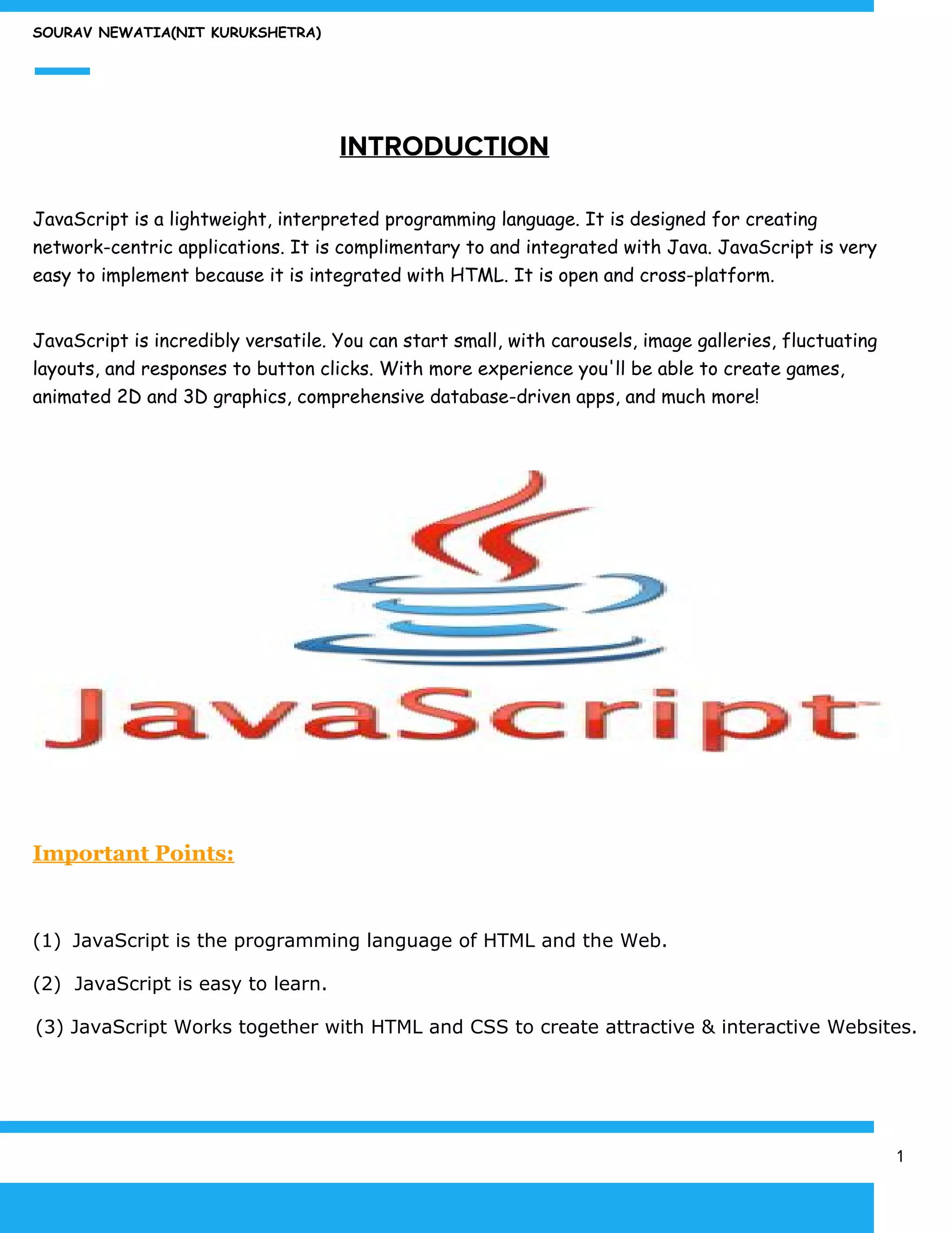 SOURAV NEWATIA(NIT KURUKSHETRA)
​INTRODUCTION
JavaScript is a lightweight, interpreted programming language. It is designed for creating
network-centric applications. It is complimentary to and integrated with Java. JavaScript is very
easy to implement because it is integrated with HTML. It is open and cross-platform.
JavaScript is incredibly versatile. You can start small, with carousels, image galleries, fluctuating
layouts, and responses to button clicks. With more experience you'll be able to create games,
animated 2D and 3D graphics, comprehensive database-driven apps, and much more!
Important Points:
(1) ​ ​JavaScript is the programming language of HTML and the Web.
(2) JavaScript is easy to learn.
(3) JavaScript Works together with HTML and CSS to create attractive & interactive Websites.
1
 
