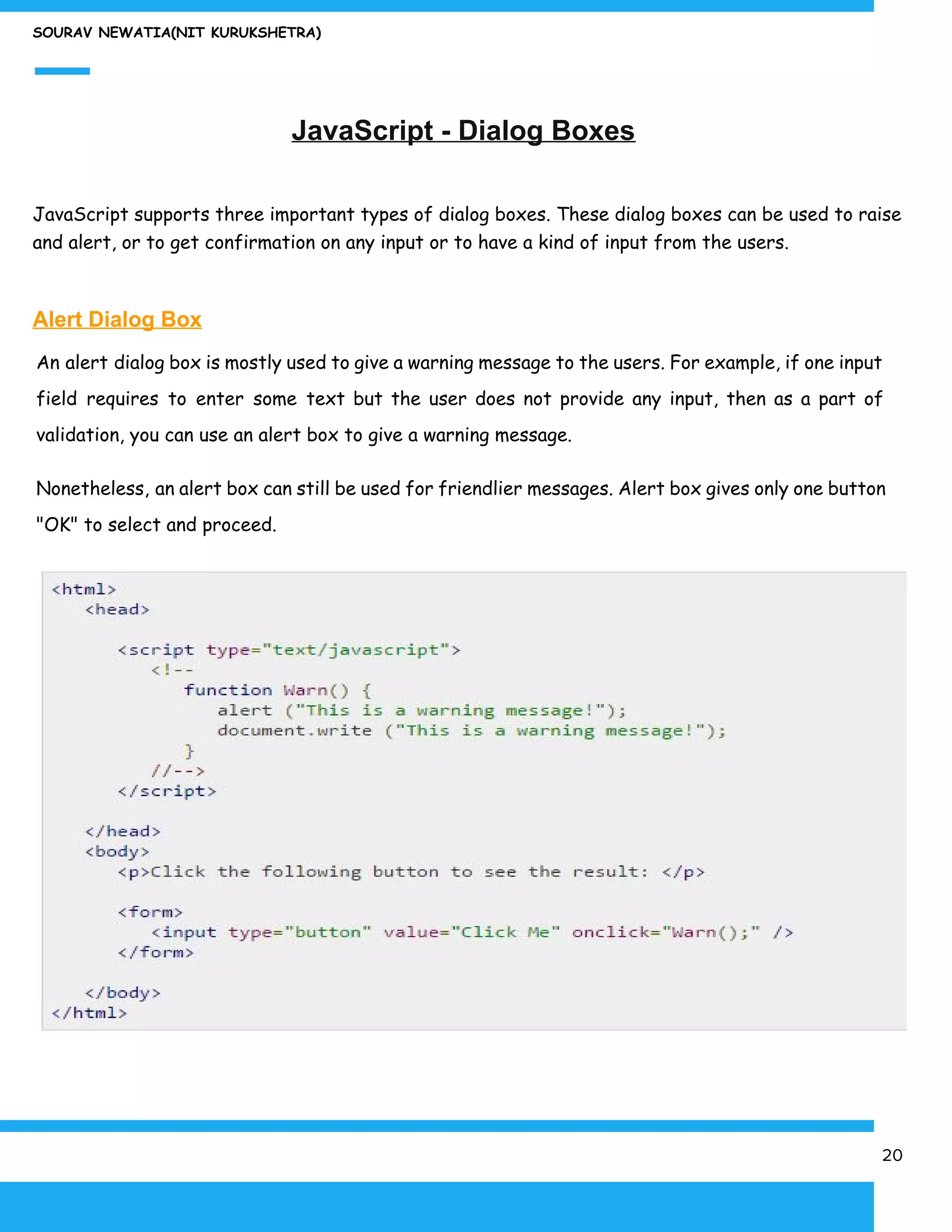 SOURAV NEWATIA(NIT KURUKSHETRA)
JavaScript - Dialog Boxes
JavaScript supports three important types of dialog boxes. These dialog boxes can be used to raise
and alert, or to get confirmation on any input or to have a kind of input from the users.
Alert Dialog Box
An alert dialog box is mostly used to give a warning message to the users. For example, if one input
field requires to enter some text but the user does not provide any input, then as a part of
validation, you can use an alert box to give a warning message.
Nonetheless, an alert box can still be used for friendlier messages. Alert box gives only one button
"OK" to select and proceed.
20
 