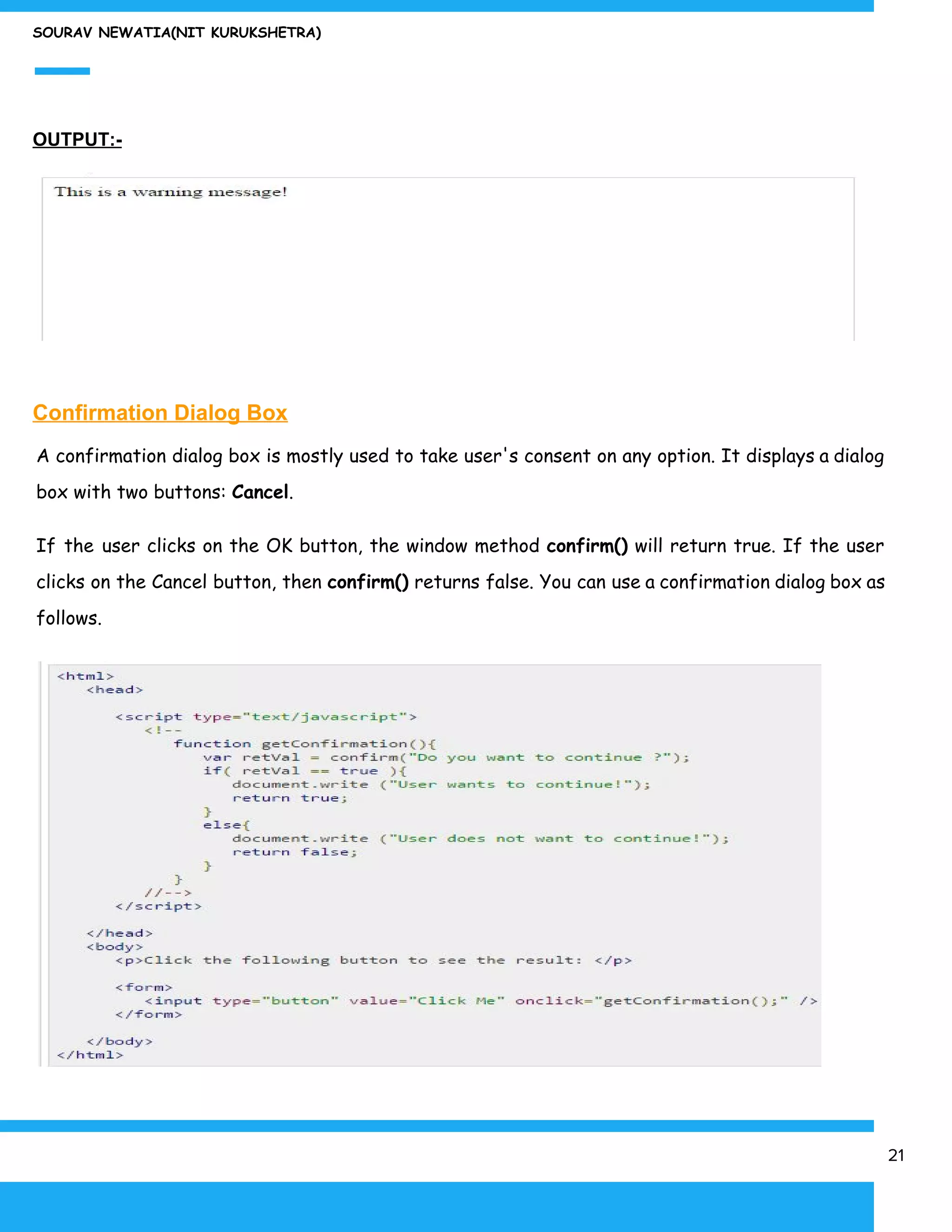 SOURAV NEWATIA(NIT KURUKSHETRA)
OUTPUT:-
Confirmation Dialog Box
A confirmation dialog box is mostly used to take user's consent on any option. It displays a dialog
box with two buttons: ​Cancel​.
If the user clicks on the OK button, the window method ​confirm() will return true. If the user
clicks on the Cancel button, then ​confirm() returns false. You can use a confirmation dialog box as
follows.
21
 