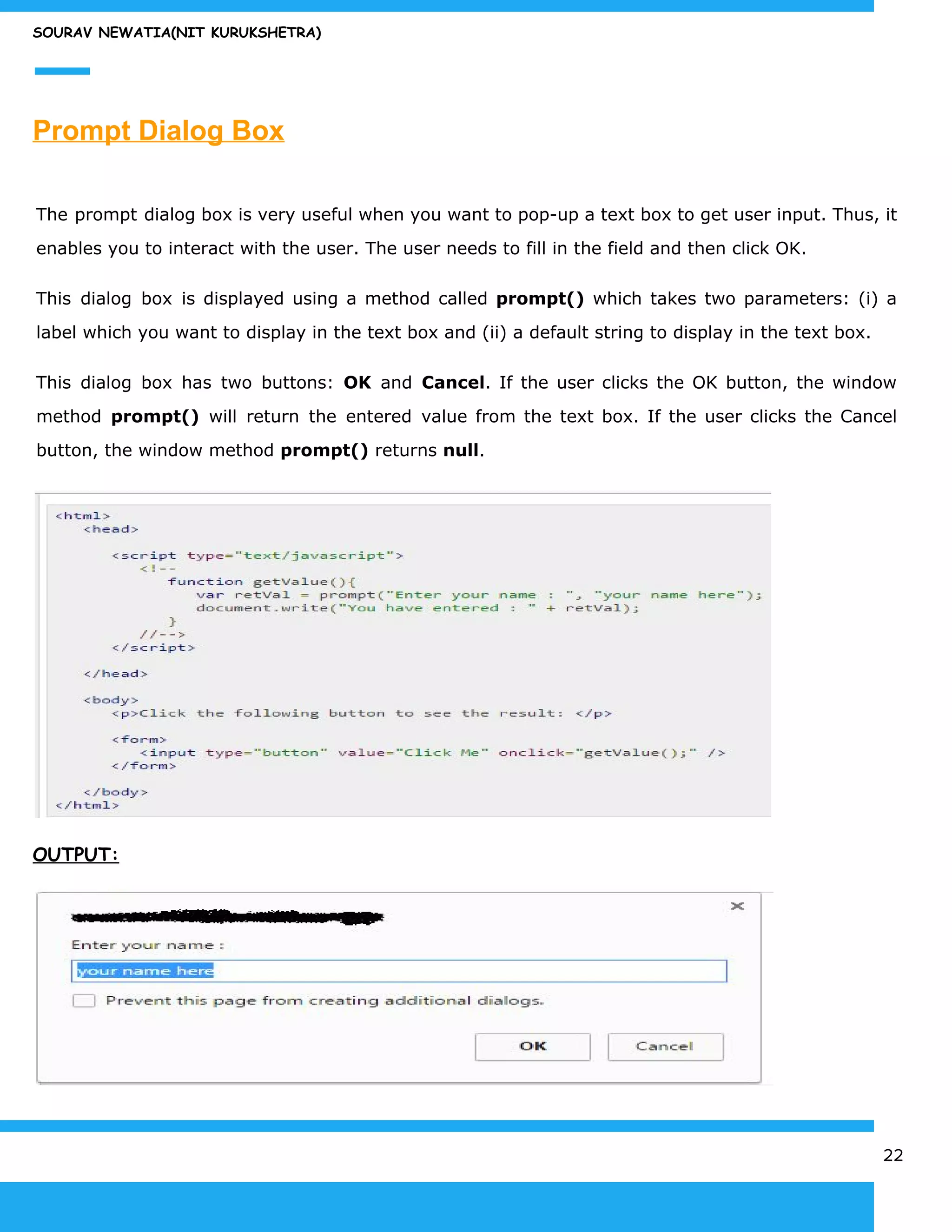 SOURAV NEWATIA(NIT KURUKSHETRA)
Prompt Dialog Box
The prompt dialog box is very useful when you want to pop-up a text box to get user input. Thus, it
enables you to interact with the user. The user needs to fill in the field and then click OK.
This dialog box is displayed using a method called ​prompt() which takes two parameters: (i) a
label which you want to display in the text box and (ii) a default string to display in the text box.
This dialog box has two buttons: ​OK and ​Cancel​. If the user clicks the OK button, the window
method ​prompt() will return the entered value from the text box. If the user clicks the Cancel
button, the window method ​prompt()​ returns ​null​.
OUTPUT:
22
 