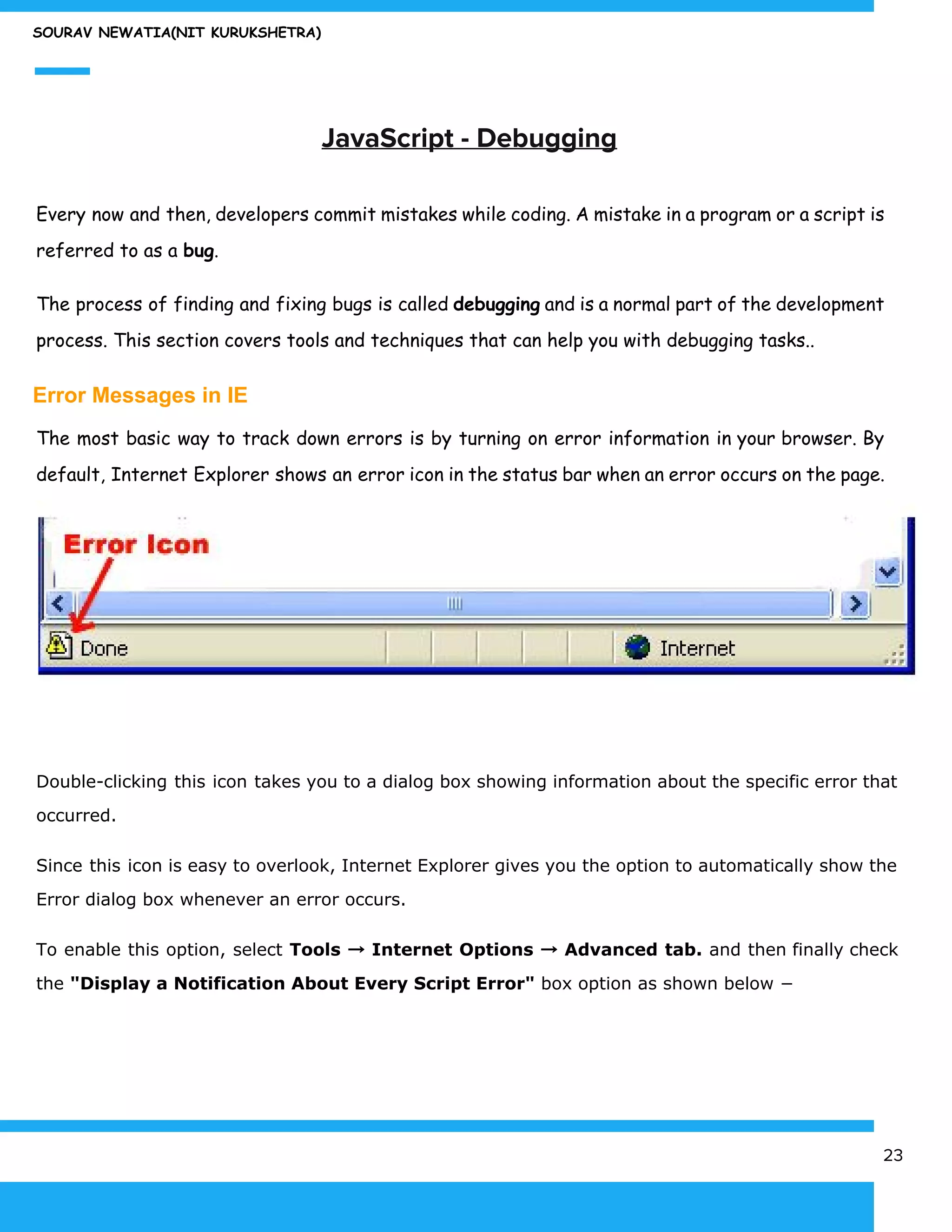 SOURAV NEWATIA(NIT KURUKSHETRA)
​JavaScript - Debugging
Every now and then, developers commit mistakes while coding. A mistake in a program or a script is
referred to as a ​bug​.
The process of finding and fixing bugs is called ​debugging and is a normal part of the development
process. This section covers tools and techniques that can help you with debugging tasks..
Error Messages in IE
The most basic way to track down errors is by turning on error information in your browser. By
default, Internet Explorer shows an error icon in the status bar when an error occurs on the page.
Double-clicking this icon takes you to a dialog box showing information about the specific error that
occurred.
Since this icon is easy to overlook, Internet Explorer gives you the option to automatically show the
Error dialog box whenever an error occurs.
To enable this option, select ​Tools → Internet Options → Advanced tab. and then finally check
the ​"Display a Notification About Every Script Error"​ box option as shown below −
23
 