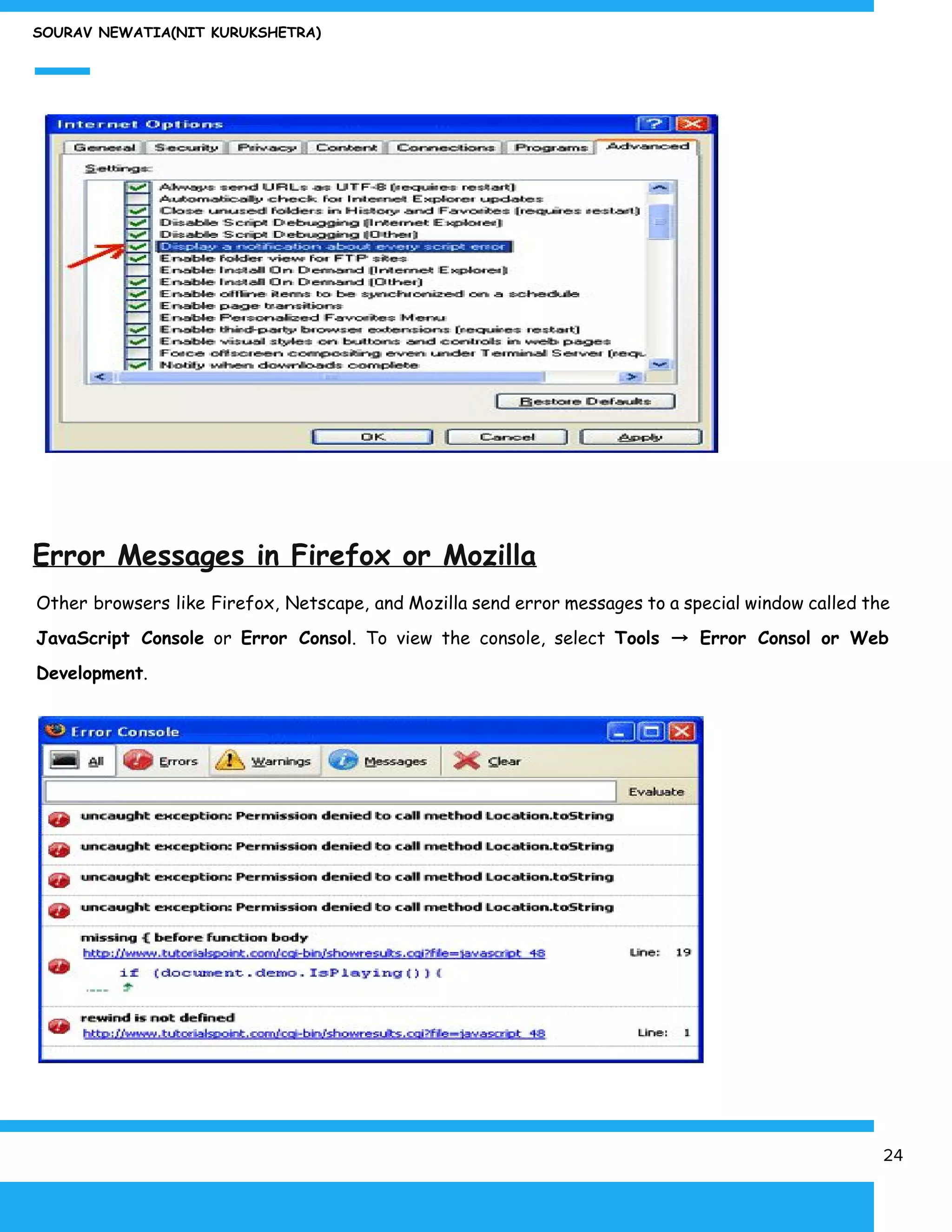 SOURAV NEWATIA(NIT KURUKSHETRA)
Error Messages in Firefox or Mozilla
Other browsers like Firefox, Netscape, and Mozilla send error messages to a special window called the
JavaScript Console or ​Error Consol​. To view the console, select ​Tools → Error Consol or Web
Development​.
24
 